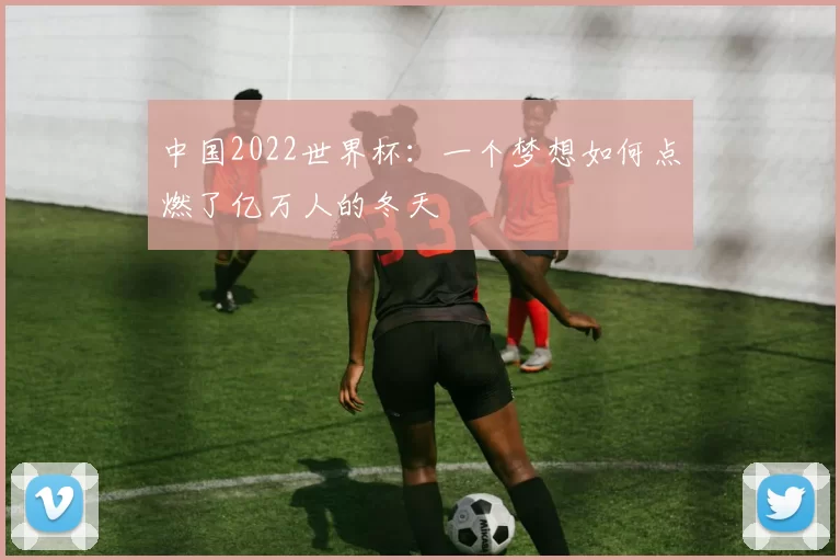 中国2022世界杯：一个梦想如何点燃了亿万人的冬天