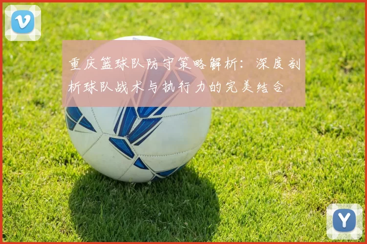 重庆篮球队防守策略解析:深度剖析球队战术与执行力的完美结合