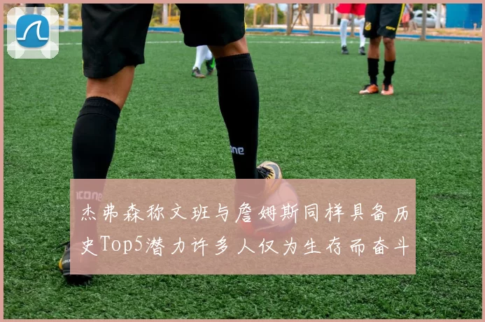 杰弗森称文班与詹姆斯同样具备历史Top5潜力许多人仅为生存而奋斗