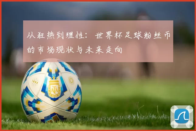 从狂热到理性：世界杯足球粉丝币的市场现状与未来走向