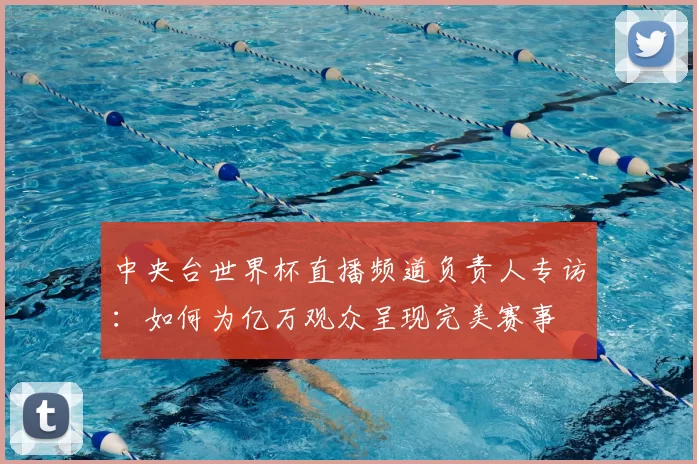 中央台世界杯直播频道负责人专访:如何为亿万观众呈现完美赛事