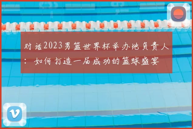 对话2023男篮世界杯举办地负责人：如何打造一届成功的篮球盛宴