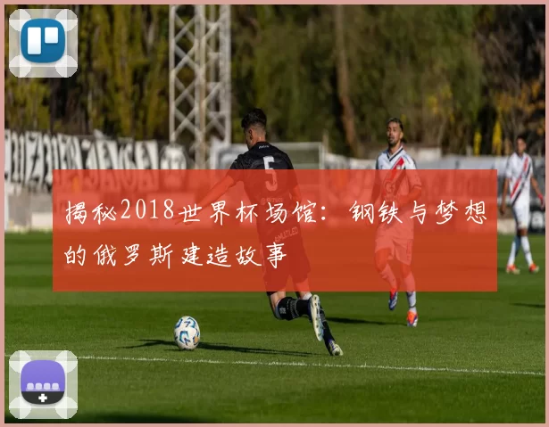 揭秘2018世界杯场馆：钢铁与梦想的俄罗斯建造故事