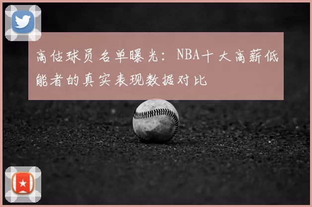 高估球员名单曝光:NBA十大高薪低能者的真实表现数据对比