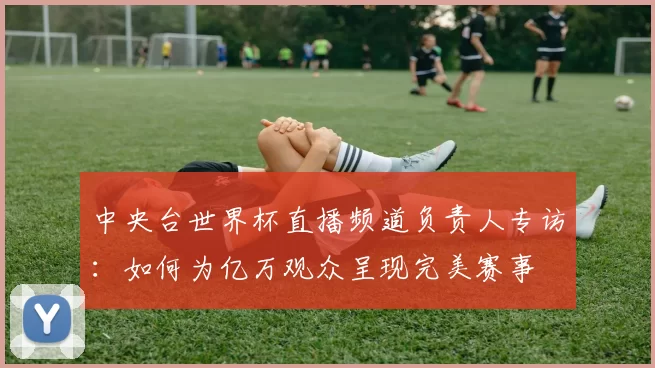 中央台世界杯直播频道负责人专访：如何为亿万观众呈现完美赛事
